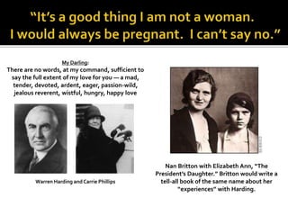 My Darling:
There are no words, at my command, sufficient to
say the full extent of my love for you — a mad,
tender, devoted, ardent, eager, passion-wild,
jealous reverent, wistful, hungry, happy love
Warren Harding and Carrie Phillips
Nan Britton with Elizabeth Ann, “The
President’s Daughter.” Britton would write a
tell-all book of the same name about her
“experiences” with Harding.
 