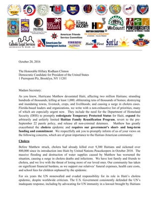  
	
   	
  
	
   	
   	
  
	
  
	
  
	
  
October 20, 2016
The Honorable Hillary Rodham Clinton
Democratic Candidate for President of the United States
1 Pierrepont Plz, Brooklyn, NY 11201
Madam Secretary:
As you know, Hurricane Matthew devastated Haiti, affecting two million Haitians; stranding
hundreds of thousands; killing at least 1,000; obliterating tens of thousands of homes; destroying
and inundating towns, livestock, crops, and livelihoods; and causing a surge in cholera cases.
Florida-based leaders and organizations, we write with a non-exhaustive list of priorities, many
of which are especially urgent now. They include the need for the Department of Homeland
Security (DHS) to promptly redesignate Temporary Protected Status for Haiti, expand the
arbitrarily and unfairly limited Haitian Family Reunification Program, revert to the pre-
September 22 parole policy, and release all non-criminal detainees. Matthew has greatly
exacerbated the cholera epidemic and requires our government’s short- and long-term
funding and commitment. We respectfully ask you to promptly inform of us of your views on
the following concerns, which are of great importance to the Haitian-American community:
Cholera
Before Matthew struck, cholera had already killed over 9,300 Haitians and sickened over
800,000 since its introduction into Haiti by United Nations Peacekeepers in October 2010. The
massive flooding and destruction of water supplies caused by Matthew has worsened the
situation, causing a surge in cholera deaths and infections. We have lost family and friends to
cholera, and we live with the threat of losing more of our loved ones. Our community has taken
on significant financial burdens, as we support our relatives’ funeral expenses, health care costs,
and school fees for children orphaned by the epidemic.
For six years the UN stonewalled and evaded responsibility for its role in Haiti’s cholera
epidemic, despite worldwide criticism. The U.S. Government consistently defended the UN’s
inadequate response, including by advocating for UN immunity in a lawsuit brought by Haitians
 