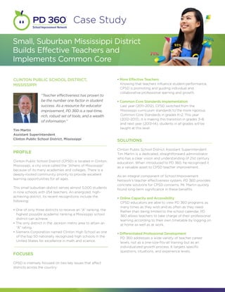 Case Study

Small, Suburban Mississippi District
Builds Effective Teachers and
Implements Common Core

CLINTON PUBLIC SCHOOL DISTRICT,                                  • More Effective Teachers
MISSISSIPPI                                                        Knowing that teachers influence student performance, 	 	
                                                                   CPSD is promoting and guiding individual and 			
                                                                   collaborative professional learning and growth.
                  “Teacher effectiveness has proven to
                  be the number one factor in student            • Common Core Standards Implementation
                  success. As a resource for educator              Last year (2011–2012), CPSD switched from the 		           	
                  improvement, PD 360 is a real-time,              Mississippi curriculum standards to the more rigorous 		
                  rich, robust set of tools, and a wealth          Common Core Standards in grades K–2. This year
                                                                   (2012–2013), it is making this transition in grades 3–8, 	 	
                  of information.”
                                                                   and next year (2013–14), students in all grades will be 		
                                                                   taught at this level.
Tim Martin
Assistant Superintendent
Clinton Public School District, Mississippi                      SOLUTIONS

                                                                 Clinton Public School District Assistant Superintendent
PROFILE                                                          Tim Martin is a dedicated, straightforward administrator
                                                                 who has a clear vision and understanding of 21st century
Clinton Public School District (CPSD) is located in Clinton,     education. When introduced to PD 360, he recognized it
Mississippi, a city once called the “Athens of Mississippi”      as a valuable asset to CPSD teacher improvement.
because of its many academies and colleges. There is a
deeply-rooted community priority to provide excellent            As an integral component of School Improvement
learning opportunities for all ages.                             Network’s teacher effectiveness system, PD 360 provides
                                                                 concrete solutions for CPSD concerns. Mr. Martin quickly
This small suburban district serves almost 5,000 students        found long-term significance in these benefits:
in nine schools with 254 teachers. An energized, high-
achieving district, its recent recognitions include the          • Online Capacity and Accessibility
following:                                                         CPSD educators are able to view PD 360 programs as 	 	
                                                                   many times as they wish and as often as they need. 	     	
• One of only three districts to receive an “A” ranking, the 	     Rather than being limited to the school calendar, PD 		
  highest possible academic ranking a Mississippi school 		        360 allows teachers to take charge of their professional 	
  district can achieve.                                            learning according to their own timetable by logging on 	
• The only district in the Jackson metro area to attain an 		      at home as well as at work.
  “A” rating.
• Siemens Corporation named Clinton High School as one 	         • Differentiated Professional Development
  of the top 50 nationally recognized high schools in the 	        PD 360 addresses a wide variety of teacher career 	     	
  United States for excellence in math and science.                levels, not as a one-size-fits-all training but as an 	 	
                                                                   individualized growth process. It targets specific 		
                                                                   questions, situations, and experience levels.
FOCUSES

CPSD is intensely focused on two key issues that affect
districts across the country:
 