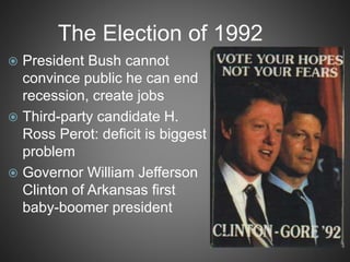 The Election of 1992
 President Bush cannot
convince public he can end
recession, create jobs
 Third-party candidate H.
Ross Perot: deficit is biggest
problem
 Governor William Jefferson
Clinton of Arkansas first
baby-boomer president
 