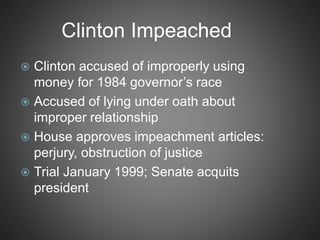 Clinton Impeached
 Clinton accused of improperly using
money for 1984 governor’s race
 Accused of lying under oath about
improper relationship
 House approves impeachment articles:
perjury, obstruction of justice
 Trial January 1999; Senate acquits
president
 