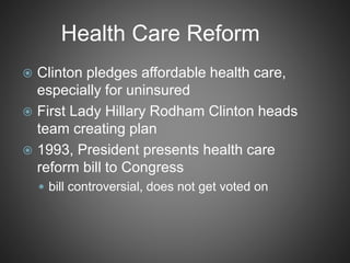 Health Care Reform
 Clinton pledges affordable health care,
especially for uninsured
 First Lady Hillary Rodham Clinton heads
team creating plan
 1993, President presents health care
reform bill to Congress
 bill controversial, does not get voted on
 
