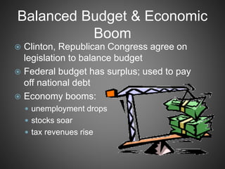 Balanced Budget & Economic
Boom
 Clinton, Republican Congress agree on
legislation to balance budget
 Federal budget has surplus; used to pay
off national debt
 Economy booms:
 unemployment drops
 stocks soar
 tax revenues rise
 