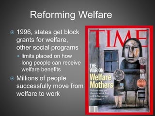 Reforming Welfare
 1996, states get block
grants for welfare,
other social programs
 limits placed on how
long people can receive
welfare benefits
 Millions of people
successfully move from
welfare to work
 