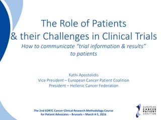 1
The 2nd EORTC Cancer Clinical Research Methodology Course
for Patient Advocates – Brussels – March 4-5, 2016
The Role of Patients
& their Challenges in Clinical Trials
How to communicate “trial information & results”
to patients
Kathi Apostolidis
Vice President – European Cancer Patient Coalition
President – Hellenic Cancer Federation
 