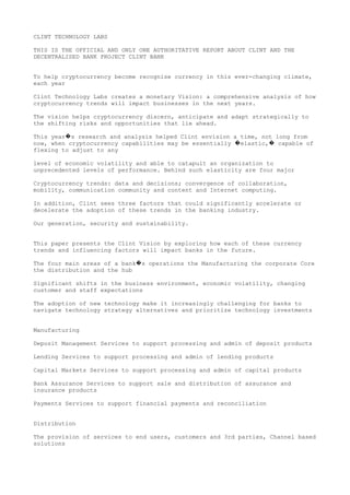 CLINT TECHNOLOGY LABS
THIS IS THE OFFICIAL AND ONLY ONE AUTHORITATIVE REPORT ABOUT CLINT AND THE
DECENTRALISED BANK PROJECT CLINT BANK
To help cryptocurrency become recognise currency in this ever-changing climate,
each year
Clint Technology Labs creates a monetary Vision: a comprehensive analysis of how
cryptocurrency trends will impact businesses in the next years.
The vision helps cryptocurrency discern, anticipate and adapt strategically to
the shifting risks and opportunities that lie ahead.
This year s research and analysis helped Clint envision a time, not long from�
now, when cryptocurrency capabilities may be essentially elastic, capable of� �
flexing to adjust to any
level of economic volatility and able to catapult an organization to
unprecedented levels of performance. Behind such elasticity are four major
Cryptocurrency trends: data and decisions; convergence of collaboration,
mobility, communication community and content and Internet computing.
In addition, Clint sees three factors that could significantly accelerate or
decelerate the adoption of these trends in the banking industry.
Our generation, security and sustainability.
This paper presents the Clint Vision by exploring how each of these currency
trends and influencing factors will impact banks in the future.
The four main areas of a bank s operations the Manufacturing the corporate Core�
the distribution and the hub
Significant shifts in the business environment, economic volatility, changing
customer and staff expectations
The adoption of new technology make it increasingly challenging for banks to
navigate technology strategy alternatives and prioritize technology investments
Manufacturing
Deposit Management Services to support processing and admin of deposit products
Lending Services to support processing and admin of lending products
Capital Markets Services to support processing and admin of capital products
Bank Assurance Services to support sale and distribution of assurance and
insurance products
Payments Services to support financial payments and reconciliation
Distribution
The provision of services to end users, customers and 3rd parties, Channel based
solutions
 