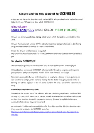 Clinuvel and the FDA approval for SCENESSE
A sixty percent rise on the Australian stock market (ASX)is a huge spikeadn that is what happened
today. Its th new FDA approved drug called SCENESSE®
clinuvel.com
Stock price: CUV (ASX) $45.00 +16.91 (+60.20%)
Clinuvel was formerly Australian startup called Epitan, which changed its name to Clinuvel in
2006.
Clinuvel Pharmaceuticals Limited (CUV) is a biopharmaceutical company focused on developing
drugs for the treatment of a range of severe skin disorders.
Here is the clinuvel update released today at afr
http://member.afraccess.com/media?id=CMN://3A478020&filename=20170919/CUV_01897356.
pdf
So what is SCENESSE®
The scenesse drug will assist with treatment for a disorder erythropoietic protoporphyria.
CLINUVEL’s lead compound, SCENESSE® (afamelanotide 16mg drug targeting erythropoietic
protoporphyria (EPP), has completed Phase II and III trials in the US and Europe.
Scenesse is approved in Europe for the treatment of porphyria, a disease in which patients are
very sensitive to sunlight, and it works by making the skin darker through a process similar to
tanning, but without exposure to the sun. some countries still have a ban on this treatment and
drug
From Wikipedia (interesting facts)
Very early in the process one of the scientists, who was conducting experiments on himself with
an early tool compound, melanotan II, injected himself with twice the dose he intended and got
an eight-hour erection, along with nausea and vomiting. Scenesse is available in Germany,
Austria, the Netherlands, Italy and Switzerland
An estimated 45 million patients worldwide suffer from light-sensitive skin disorders that make
them potential candidates for SCENESSE. More here
http://www.australianpennystocks.com/stock-price/why-clinuvel-stock-price-has-risen-60-in-
one-day/
 