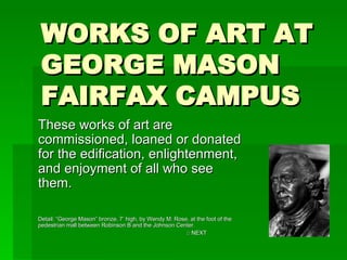 WORKS OF ART AT GEORGE MASON FAIRFAX CAMPUS These works of art are commissioned, loaned or donated for the edification, enlightenment, and enjoyment of all who see them. Detail: “George Mason” bronze, 7’ high, by Wendy M. Rose, at the foot of the pedestrian mall between Robinson B and the Johnson Center. □  NEXT 