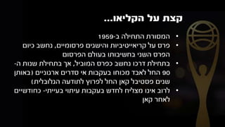‫על‬ ‫קצת‬‫הקליאו‬...
•‫ב‬ ‫התחילה‬ ‫המסורת‬-1959
•‫פרסומיים‬ ‫והישגים‬ ‫קריאייטיביות‬ ‫על‬ ‫פרס‬,‫כיום‬ ‫נחשב‬
‫הפרסום‬ ‫בעולם‬ ‫בחשיבותו‬ ‫השני‬ ‫הפרס‬
•‫המוביל‬ ‫כפרס‬ ‫נחשב‬ ‫דרכו‬ ‫בתחילת‬,‫ה‬ ‫שנות‬ ‫בתחילת‬ ‫אך‬-
90‫ארגוניים‬ ‫סדרים‬ ‫אי‬ ‫בעקבות‬ ‫מכוחו‬ ‫לאבד‬ ‫החל‬(‫באותן‬
‫הגלובלית‬ ‫לתודעה‬ ‫לפרוץ‬ ‫החל‬ ‫קאן‬ ‫פסטיבל‬ ‫שנים‬)
•‫בעייתי‬ ‫עיתוי‬ ‫בעקבות‬ ‫לחדש‬ ‫מצליח‬ ‫אינו‬ ‫לרוב‬-‫כחודשיים‬
‫קאן‬ ‫לאחר‬
 