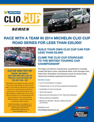 RACE WITH A TEAM IN 2014 MICHELIN CLIO CUP
ROAD SERIES FOR LESS THAN £20,000!
BUILD YOUR OWN CLIO CUP CAR FOR
LESS THAN £6,000!
CLIMB THE CLIO CUP STAIRCASE
TO THE BRITISH TOURING CAR
CHAMPIONSHIP
This highly cost effective championship, using Michelin’s incredibly

CLIO CUP ARDS TEST DAY
TUESDAY, 18th MARCH TAKE YOUR ARDS TEST & GET ON
TRACK IN A CLIO CUP RACE CAR
FOR JUST £700 + VAT
Rockingham has teamed up again with the
Clio Cup to bring karting or novice drivers
aged 16 and older the opportunity to secure
your first car racing licence and test the
exciting new Clio Cup Road Series cars.
After passing an ARDS test in the morning,
drivers will test Clio Cup Road Series race
cars provided by race winning teams;
SWB Motorsport, Jade Developments
and Monster Sport Europe.
Only limited places are available, so to
secure yours, please call Rockingham’s
Will Thomas: 01536 270143
will.thomas@rockingham.co.uk
store.rockingham.co.uk

durable Pilot Sport 3 tyres, visits Brands Hatch, Croft, Donington Park,
Oulton Park, Rockingham and Snetterton across six double header
national race meetings supporting Formula Renault.
Benefits include:
• Live TV at Snetterton in August
• Professionally run by full-time experienced organisers
• Hospitality for driver and guest
• Technical support
• Race edit and interviews on You Tube and Facebook
• Strong policing of eligibility
• Backed by Michelin, Renault, Safety Devices
and Ferodo

Contact us at
simon@grovewood.co.uk

 