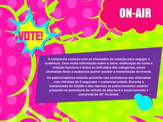 ON-AIR

A campanha começa com as chamadas de votação para engajar a
audiencia. Com muita informação sobre o show, explicação de como a
votação funciona e todos os indicados das categorias, essas
chamadas farão a audiencia querer assistir a transmissão do evento.
Os patrocinadores estarão presente nas assinaturas das chamadas
com vinhetas de 5 segundos + comercial colado. Durante a
transmissão do inédito e das reprises os patrocinadores estarão
presente na assinatura da vinheta de abertura e encerramento +
comercial de 30” no break.

 