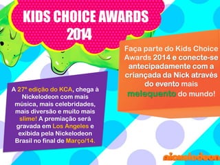 KIDS CHOICE AWARDS
2014

A 27ª edição do KCA, chega à
Nickelodeon com mais
música, mais celebridades,
mais diversão e muito mais
slime! A premiação será
gravada em Los Angeles e
exibida pela Nickelodeon
Brasil no final de Março/14.

Faça parte do Kids Choice
Awards 2014 e conecte-se
antecipadamente com a
criançada da Nick através
do evento mais
melequento do mundo!

 