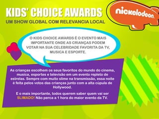 KIDS’ CHOICE AWARDS
UM SHOW GLOBAL COM RELEVANCIA LOCAL

O KIDS CHOICE AWARDS É O EVENTO MAIS
IMPORTANTE ONDE AS CRIANÇAS PODEM
VOTAR NA SUA CELEBRIDADE FAVORITA DA TV,
MUSICA E ESPORTE.

As crianças escolhem os seus favoritos do mundo do cinema,
musica, esportes e televisão em um evento repleto de
estrelas. Sempre com muito slime na transmissão, essa noite
é feita pelos votos das crianças junto com a alta cúpula de
Hollywood.
E o mais importante, todos querem saber quem vai ser
SLIMADO! Não perca a 1 hora do maior evento da TV.

 