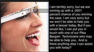 I am terribly sorry, but we are
coming up with a .0001
percent chance of you winning
the case. I am very sorry but
we won’t be able to help you
with a lawyer today. But if you
would like, I can put you in
touch with one of our Plea
Bargain Technicians who may
be able to help you. And is
there anything else I can assist
you with today?
 