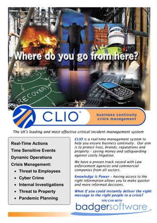The UK's leading and most effective critical incident management system
                                 CLIO is a real-time management system to
Real-Time Actions                help you ensure business continuity. Our aim
                                 is to protect lives, brands, reputations and
Time Sensitive Events            property – saving money and safeguarding
                                 against costly litigation.
Dynamic Operations
                                 We have a proven track record with Law
Crisis Management:               enforcement agencies and commercial
  Threat to Employees           companies from all sectors.

  Cyber Crime                   Knowledge is Power – having access to the
                                 right information allows you to make quicker
  Internal Investigations       and more informed decisions.

  Threat to Property            What if you could instantly deliver the right
                                 message to the right people in a crisis?
  Pandemic Planning                            YOU CAN WITH
 