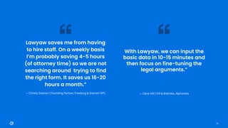 33
Lawyaw saves me from having
to hire staff. On a weekly basis
I’m probably saving 4-5 hours
(of attorney time) so we are not
searching around trying to find
the right form. It saves us 16-20
hours a month.”
— Christy Granieri | Founding Partner, Freeburg & Granieri APC
With Lawyaw, we can input the
basic data in 10-15 minutes and
then focus on fine-tuning the
legal arguments.”
— Cleve Hill | Hill & Watchko, Alpharetta
 
