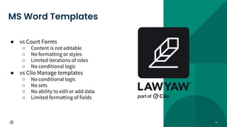 41
● vs Court Forms
○ Content is not editable
○ No formatting or styles
○ Limited iterations of roles
○ No conditional logic
● vs Clio Manage templates
○ No conditional logic
○ No sets
○ No ability to edit or add data
○ Limited formatting of fields
MS Word Templates
 