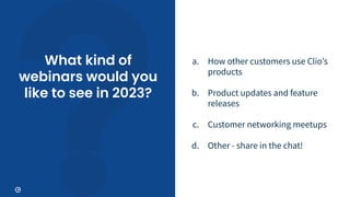 What kind of
webinars would you
like to see in 2023?
a. How other customers use Clioʼs
products
b. Product updates and feature
releases
c. Customer networking meetups
d. Other - share in the chat!
 