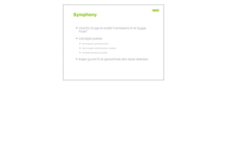 Symphony
• Hvorfor bruge et andet Framework til at bygge
Flow?
• Udvalgte pakker
• Yaml parser (symfony/yaml)
• dom-crawler (symfony/dom-crawler)
• console (symfony/console)
• Ingen grund til at genopﬁnde den dybe tallerken
 