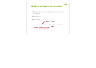 Objekt orienteret programmering
• Indkapsling i “Klasser” og “Objekter” (instanser af
en klasse)
• Nedarvning
• Interfaces
class Lager extends Beer implements Drinkable, AlcoholicBeverage {
}
Lager “is a” Beer
Deﬁnerer metoder som Lager
skal implementere
 