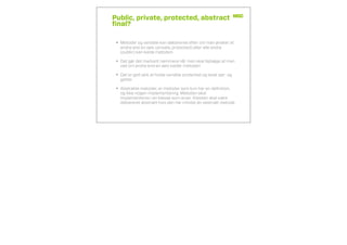 Public, private, protected, abstract
ﬁnal?
• Metoder og variable kan deklareres efter om man ønsker at
andre end en selv (private, protected) eller alle andre
(public) kan kalde metoden.
• Det gør det markant nemmere når man skal fejlsøge at man
ved om andre end en selv kalder metoden
• Det er god skik at holde variable protected og lavet set- og
getter
• Abstrakte metoder, er metoder som kun har en deﬁnition,
og ikke nogen implementering. Metoden skal
implementeres i en klasse som arver. Klassen skal være
deklareret abstrakt hvis den har mindst én abstrakt metode
 