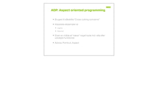 AOP: Aspect oriented programming
• Bruges til såkaldte “Cross cutting concerns”
• Klassiske eksempler er
• Logging
• Sikkerhed
• Giver en måde at “væve” noget kode ind i alle eller
udvalgte funktioner.
• Advice, Pointcut, Aspect
 
