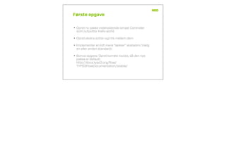 Første opgave
• Opret ny pakke indeholdende simpel Controller
som outputter Hello world
• Opret ekstra action og link mellem dem
• Implementer en lidt mere “lækker” skabelon (Vælg
en eller anden standard)
• Bonus opgave: Opret korrekt routes, så den nye
pakke er default:
http://docs.typo3.org/ﬂow/
TYPO3FlowDocumentation/stable/
 