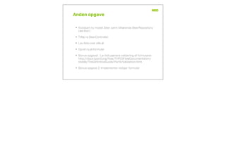 Anden opgave
• Kickstart ny model: Beer samt tilhørende BeerRepository
(we like!)
• Tilføj ny BeerController
• Lav liste over alle øl
• Opret ny øl formular
• Bonus opgave1 : Lav lidt pænere validering af formularer
http://docs.typo3.org/ﬂow/TYPO3FlowDocumentation/
stable/TheDeﬁnitiveGuide/PartII/Validation.html
• Bonus opgave 2: Implementer rediger formular
 