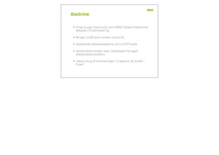 Doctrine
• Flow bruger Doctrine2 som ORM (Object Relational
Mapper) til persistering
• Bruger UUID som unikke record ID
• Opdateret databaseskema ud fra PHP kode
• Automatisk foreign-key i databasen for øget
databasekonsistens
• Heavy brug af annoteringer! (Ligesom alt andet i
Flow)
 