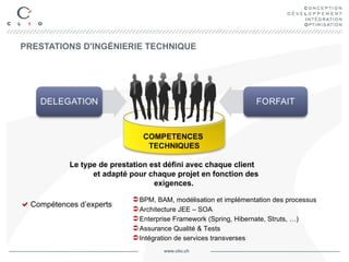 PRESTATIONS D'INGÉNIERIE TECHNIQUE Compétences d’experts BPM, BAM, modélisation et implémentation des processus Architecture JEE – SOA Enterprise Framework (Spring, Hibernate, Struts, …) Assurance Qualité & Tests Intégration de services transverses Le type de prestation est défini avec chaque client  et adapté pour chaque projet en fonction des exigences. COMPETENCES  TECHNIQUES 