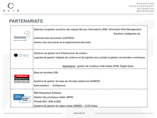 PARTENARIATS Détection et   gestion proactive des risques liés aux informations (IRM: Information Risk Management)  Solutions intelligentes de traitement des documents (LAD/RAD)  Gestion des documents et enregistrements sécurisés  Moteur de recherche conceptuelle  Gestion de l’information et des connaissances (KM: Knowledge Management) Solutions de gestion et d’infrastructure de contenu Logiciels de gestion intégrée de contenus et de logiciels pour portails et gestion de données numériques.  Applications  :  gestion de contenus multi-media (DAM:  Digital Asset Management ) ; gestion de media social (SoCo:  Social Collaboration )  ; gestion de contenu web (WCM: Web Content Management) Base de données (DB)  Système de gestion de base de données relationnel (SGBDR)  Administration  -  Architecture  Développement d'applications IBM Websphere Software  Gestion des processus métier (BPM)  Portails B2C, B2B et B2E  Système de gestion de règles métier (BRMS) – ILOG Rules 