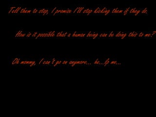 Tell them to stop, I promise I’ll stop kicking them if they do. How is it possible that a human being can be doing this to me? Oh mommy, I can’t go on anymore… he…lp me… 