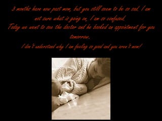 3 months have now past mom, but you still seem to be so sad. I am not sure what is going on, I am so confused.   Today we went to see the doctor and he booked an appointment for you tomorrow .   I don’t understand why I am feeling so good and you aren’t mom!   