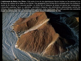 L’astronaute de Nazca, Ica, Pérou.  Il fait partie d’une de ces gigantesques figures tracées sur les pampas et sur les flancs de collines de la vallée du río Grande. Ces géoglyphes sont formés par le contraste entre une surface en oxyde de fer marron et un sous-sol jaunâtre. Le climat sec et l’absence de pluies ont permis leur conservation. L’ensemble graphique figure un calendrier, permettant d’observer des phénomènes astronomiques comme les solstices. Mais la signification des formes, prises isolément, reste mystérieuse. Elle revêt peut-être des caractères  rituels ou cérémoniels. Ou une invocation aux Dieux durant la sécheresse de 550. 
