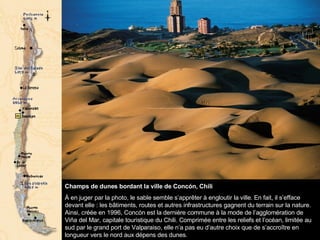 Champs de dunes bordant la ville de Concón, Chili  À en juger par la photo, le sable semble s’apprêter à engloutir la ville. En fait, il s’efface devant elle : les bâtiments, routes et autres infrastructures gagnent du terrain sur la nature. Ainsi, créée en 1996, Concón est la dernière commune à la mode de l’agglomération de Viña del Mar, capitale touristique du Chili. Comprimée entre les reliefs et l’océan, limitée au sud par le grand port de Valparaiso, elle n’a pas eu d’autre choix que de s’accroître en longueur vers le nord aux dépens des dunes.  