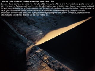 Dune de sable marquant l’entrée de la vallée de la Lune, Chili. Couverte d’une croûte de sel blanc étincelant, la vallée de la Lune reflète si bien l’astre nocturne qu’elle semble lui faire concurrence. Pour ses célèbres couchers de soleil, les touristes n’hésitent pas à faire un détour dans le désert de l’Atacama (région la plus aride du monde après l’Antarctique) pour les contempler du haut de l’immense dune de sable gris qui traverse la vallée. Malheureusement le tourisme a des effets négatifs pour l’environnement : exploitation excessive des ressources hydriques et énergétiques pour l’accueil des voyageurs, dégradation des sites naturels, abandon de déchets sur les lieux visités, etc.  