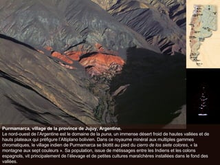 Purmamarca, village de la province de Jujuy, Argentine. Le nord-ouest de l’Argentine est le domaine de la  puna , un immense désert froid de hautes vallées et de hauts plateaux qui préfigure l’Altiplano bolivien. Dans ce royaume minéral aux multiples gammes chromatiques, le village indien de Purmamarca se blottit au pied du  cierro de los siete colores , « la montagne aux sept couleurs ». Sa population, issue de métissages entre les Indiens et les colons espagnols, vit principalement de l’élevage et de petites cultures maraîchères installées dans le fond des vallées.  