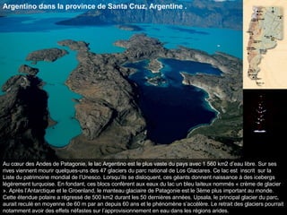 Au cœur des Andes de Patagonie, le lac Argentino est le plus vaste du pays avec 1 560 km2 d’eau libre. Sur ses rives viennent mourir quelques-uns des 47 glaciers du parc national de Los Glaciares. Ce lac est  inscrit  sur la Liste du patrimoine mondial de l’Unesco. Lorsqu’ils se disloquent, ces géants donnent naissance à des icebergs légèrement turquoise. En fondant, ces blocs confèrent aux eaux du lac un bleu laiteux nommés « crème de glacier ». Après l’Antarctique et le Groenland, le manteau glaciaire de Patagonie est le 3ème plus important au monde. Cette étendue polaire a régressé de 500 km2 durant les 50 dernières années. Upsala, le principal glacier du parc, aurait reculé en moyenne de 60 m par an depuis 60 ans et le phénomène s’accélère. Le retrait des glaciers pourrait notamment avoir des effets néfastes sur l’approvisionnement en eau dans les régions arides.  Argentino dans la province de Santa Cruz, Argentine . 