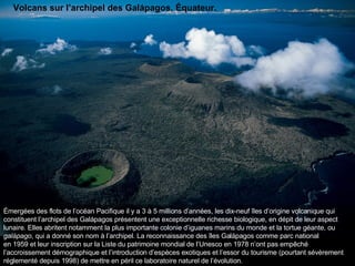Émergées des flots de l’océan Pacifique il y a 3 à 5 millions d’années, les dix-neuf îles d’origine volcanique qui constituent l’archipel des Galápagos présentent une exceptionnelle richesse biologique, en dépit de leur aspect lunaire. Elles abritent notamment la plus importante colonie d’iguanes marins du monde et la tortue géante, ou  galápago , qui a donné son nom à l’archipel. La reconnaissance des îles Galápagos comme parc national en 1959 et leur inscription sur la Liste du patrimoine mondial de l’Unesco en 1978 n’ont pas empêché l’accroissement démographique et l’introduction d’espèces exotiques et l’essor du tourisme (pourtant sévèrement réglementé depuis 1998) de mettre en péril ce laboratoire naturel de l’évolution.  Volcans sur l’archipel des Galápagos, Équateur. 