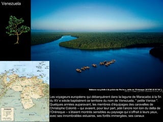 Les voyageurs européens qui débarquèrent dans la lagune de Maracaibo à la fin du XV e siècle baptisèrent ce territoire du nom de Venezuela, " petite Venise ". Quelques années auparavant, les membres d’équipages des caravelles de Christophe Colomb – qui avaient, pour leur part, jeté l’ancre non loin du delta de l’Orénoque – s’étaient montrés sensibles au paysage qui s’offrait à leurs yeux, avec ses innombrables estuaires, ses forêts immergées, ses canaux Venezuela 
