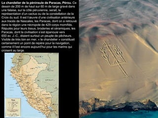Le chandelier de la péninsule de Paracas, Pérou.  Ce dessin de 200 m de haut sur 60 m de large gravé dans une falaise, sur la côte péruvienne, serait, la représentation d’un cactus ou de la constellation de la Croix du sud. Il est l’œuvre d’une civilisation antérieure aux tracés de Nascales, les Paracas, dont on a retrouvé dans la région une nécropole de 429 corps momifiés. Réputés pour leurs tissus, broderies et céramiques, les Paracas, dont la civilisation s’est épanouie vers 650 av. J.-C., étaient surtout un peuple de pêcheurs. Visible de très loin en mer, « le chandelier » constituait certainement un point de repère pour la navigation, comme il l’est encore aujourd’hui pour les marins qui croisent au large. 