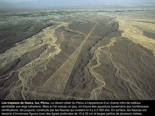 Les trapèzes de Nazca, Ica, Pérou.  Le désert côtier du Pérou a l’apparence d’un champ infini de cailloux semblable aux ergs sahariens. Mais si l’on creuse un peu, on trouve des aqueducs souterrains aux nombreuses ramifications, les puquios, construits par les Nazcas qui vivaient ici il y a 2 300 ans. En surface, les Nazcas ont dessiné d’immenses figures avec des lignes profondes de 10 à 30 cm et larges parfois de plusieurs mètres . 