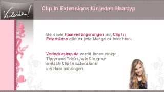 Clip In Extensions für jeden Haartyp
Bei einer Haarverlängerungen mit Clip In
Extensions gibt es jede Menge zu beachten.
Verlockeshop.de verrät Ihnen einige
Tipps und Tricks, wie Sie ganz
einfach Clip In Extensions
ins Haar anbringen.
 