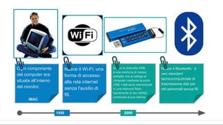 Ogni componente
del computer era
situata all’interno
del monitor.
iMAC Floppy disk
1998
Nasce il Wi-Fi; una
forma di accesso
alla rete internet
senza l'ausilio di
fili.
Protocollo TCP IP
Nasce la chiavetta USB.
è una memoria di massa
portatile che si collega al
computer mediante la porta
USB. I dati sono memorizzati
in una memoria flash,
tipicamente di tipo NAND,
contenuta al suo interno.
2000
App
Nasce il Bluetooth; è
uno standard
tecnico-industriale di
trasmissione dati per
reti personali senza fili.
 