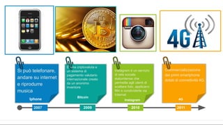 2007 2009 2010 2011
Iphone
Bitcoin
E’ una criptovaluta e
un sistema di
pagamento valutario
internazionale creato
da un anonimo
inventore
Instagram
Instagram è un servizio
di rete sociale
statunitense che
permette agli utenti di
scattare foto, applicarvi
filtri e condividerle via
Internet
4G
Si può telefonare,
andare su internet
e riprodurre
musica
Commercializzazione
dei primi smartphone
dotati di connettività 4G.
 
