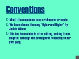 Conventions Most title sequences have a voiceover or music. We have chosen the song “Higher and Higher” by Jackie Wilson. This has been added in after editing, making it non diegetic, although the protagonist is dancing to her own song. 