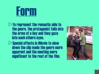 Form To represent the romantic side to the genre, the protagonist falls into the arms of a boy and they gaze into each others eyes.  Special effects in iMovie to slow down the clip made the genre more apparent and the meeting more significant to the rest of the film. 