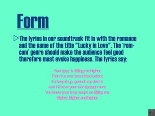 Form The lyrics in our soundtrack fit in with the romance and the name of the title "Lucky in Love". The ‘rom-com’ genre should make the audience feel good therefore must evoke happiness. The lyrics say: Your  love , is  lifting  me higher, Than I’ve ever been lifted before, So keep it  up , quench my desire, And I’ll be at your side  forever  more, You know your  love , keeps on  lifting  me, Higher. Higher and higher. 