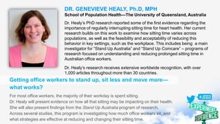DR. GENEVIEVE HEALY, Ph.D, MPH
School of Population Health—The University of Queensland, Australia
Dr. Healy’s PhD research reported some of the first evidence regarding the
importance of regularly interrupting sitting time for heart health. Her current
research builds on this work to examine how sitting time varies across
populations, as well as the feasibility and acceptability of reducing this
behavior in key settings, such as the workplace. This includes being a main
investigator for “Stand Up Australia” and “Stand Up Comcare” – programs of
research focused on understanding and reducing prolonged sitting time in
Australian office workers.
Dr. Healy’s research receives extensive worldwide recognition, with over
1,000 articles throughout more than 30 countries.
Getting office workers to stand up, sit less and move more—
what works?
For most office workers, the majority of their workday is spent sitting.
Dr. Healy will present evidence on how all that sitting may be impacting on their health.
She will also present findings from the Stand Up Australia program of research.
Across several studies, this program is investigating how much office workers sit, and
what strategies are effective at reducing and changing their sitting time.
 