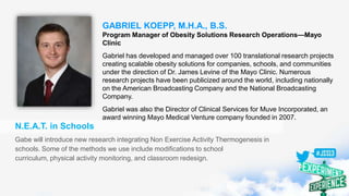 GABRIEL KOEPP, M.H.A., B.S.
Program Manager of Obesity Solutions Research Operations—Mayo
Clinic
Gabriel has developed and managed over 100 translational research projects
creating scalable obesity solutions for companies, schools, and communities
under the direction of Dr. James Levine of the Mayo Clinic. Numerous
research projects have been publicized around the world, including nationally
on the American Broadcasting Company and the National Broadcasting
Company.
Gabriel was also the Director of Clinical Services for Muve Incorporated, an
award winning Mayo Medical Venture company founded in 2007.
N.E.A.T. in Schools
Gabe will introduce new research integrating Non Exercise Activity Thermogenesis in
schools. Some of the methods we use include modifications to school
curriculum, physical activity monitoring, and classroom redesign.
 